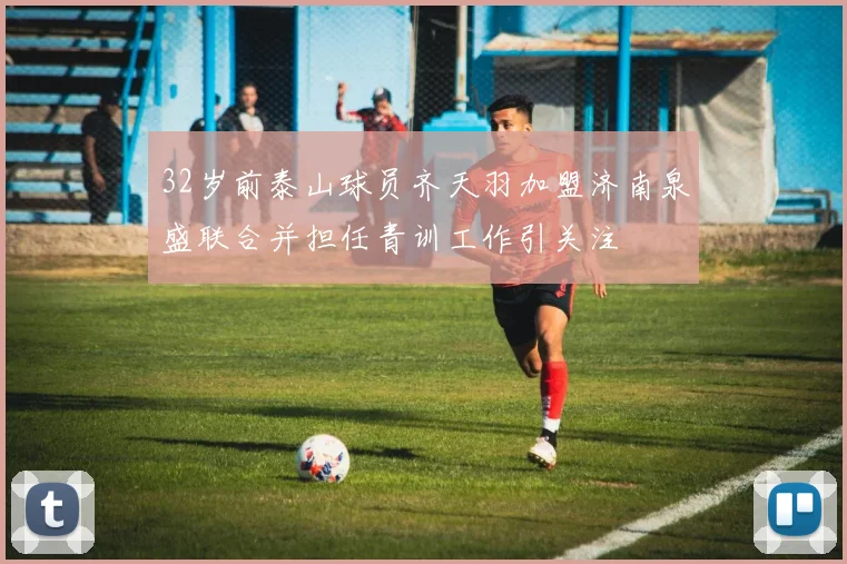 32岁前泰山球员齐天羽加盟济南泉盛联合并担任青训工作引关注