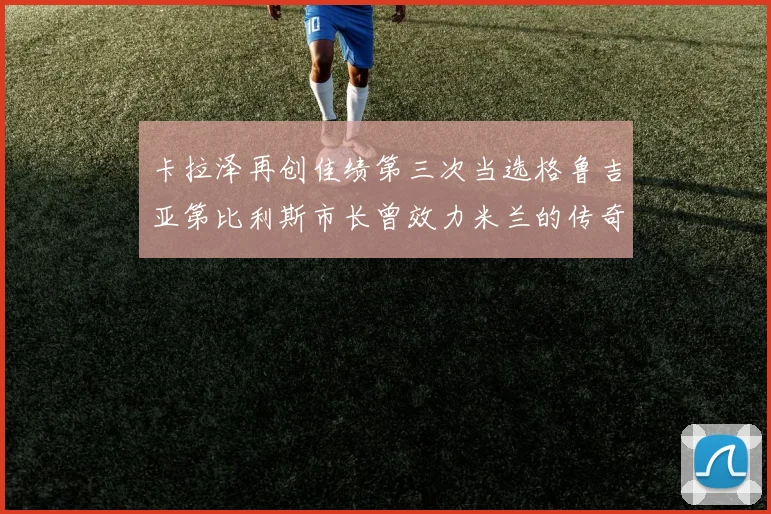 卡拉泽再创佳绩第三次当选格鲁吉亚第比利斯市长曾效力米兰的传奇人物