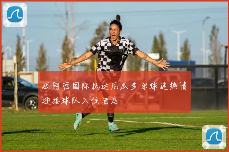 迈阿密国际抵达厄瓜多尔球迷热情迎接球队入住酒店