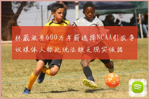 林葳放弃600万年薪选择NCAA引发争议媒体人称此说法缺乏现实依据