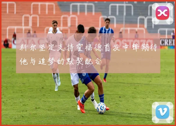 科尔坚定支持霍福德首发中锋期待他与追梦的默契配合