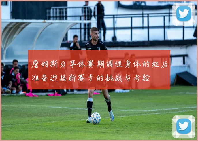 詹姆斯分享休赛期调理身体的经历准备迎接新赛季的挑战与考验