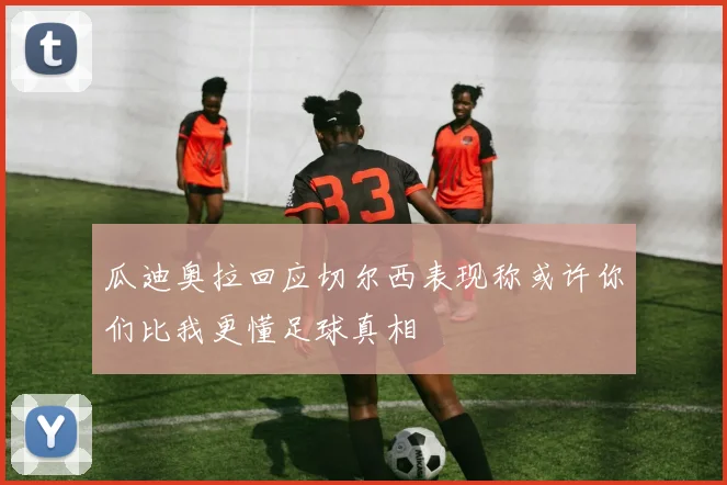 瓜迪奥拉回应切尔西表现称或许你们比我更懂足球真相