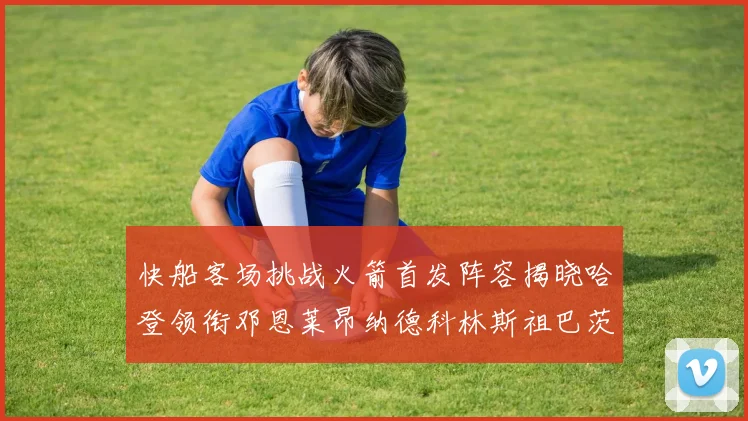 快船客场挑战火箭首发阵容揭晓哈登领衔邓恩莱昂纳德科林斯祖巴茨共战强敌