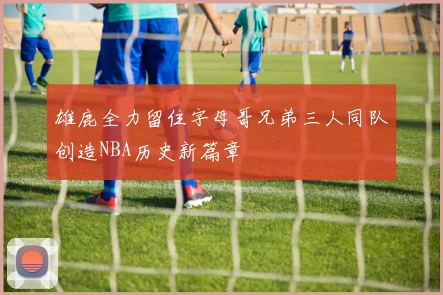 雄鹿全力留住字母哥兄弟三人同队创造NBA历史新篇章