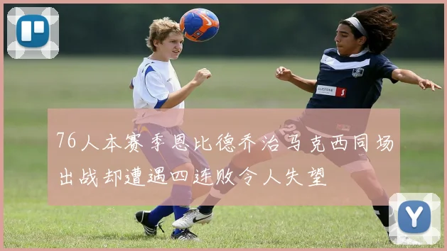 76人本赛季恩比德乔治马克西同场出战却遭遇四连败令人失望