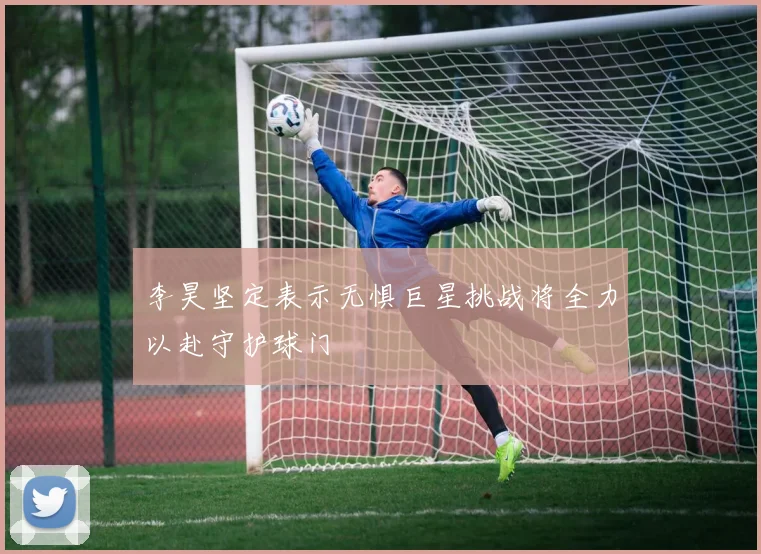 李昊坚定表示无惧巨星挑战将全力以赴守护球门