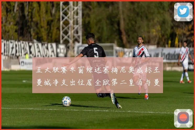 五大联赛冬窗综述塞梅尼奥成标王曼城净支出位居全欧第二皇马与曼联均未投入