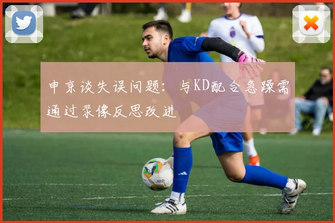 申京谈失误问题：与KD配合急躁需通过录像反思改进