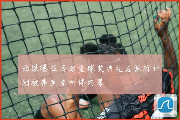 西媒曝亚马尔金球奖典礼后派对计划被弗里克叫停内幕