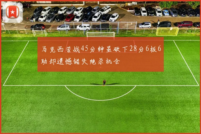 马克西苦战45分钟虽砍下28分6板6助却遗憾错失绝杀机会