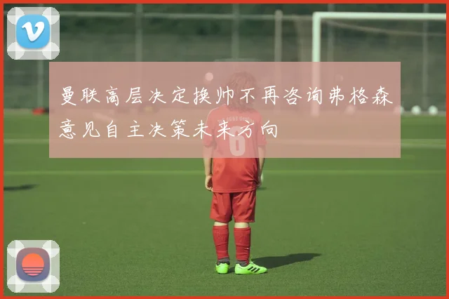 曼联高层决定换帅不再咨询弗格森意见自主决策未来方向