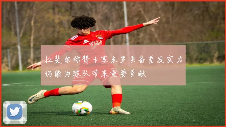 拉斐尔称赞卡塞米罗具备首发实力仍能为球队带来重要贡献