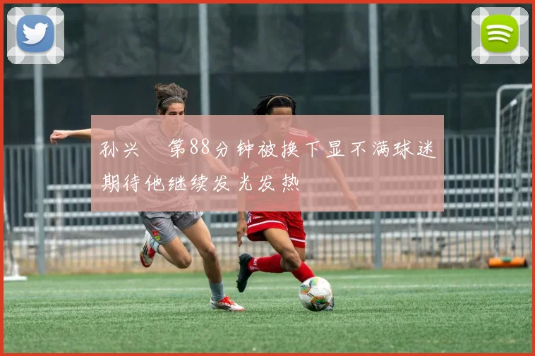 孙兴慜第88分钟被换下显不满球迷期待他继续发光发热