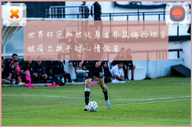 世界杯范加尔化身吉乔鼠梅西坦言被荷兰扳平时心情低落