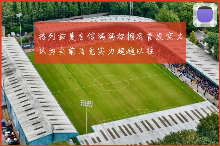 格列兹曼自信满满称拥有首发实力认为当前马竞实力超越以往