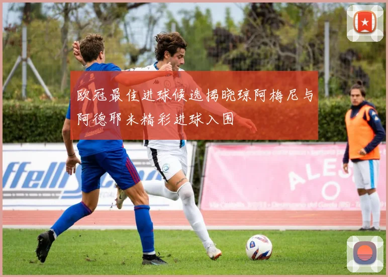 欧冠最佳进球候选揭晓琼阿梅尼与阿德耶米精彩进球入围
