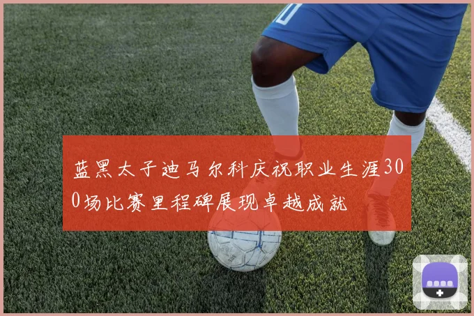 蓝黑太子迪马尔科庆祝职业生涯300场比赛里程碑展现卓越成就