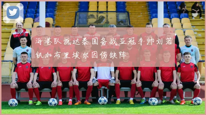 海港队抵达泰国备战亚冠李帅刘若钒加布里埃尔因伤缺阵