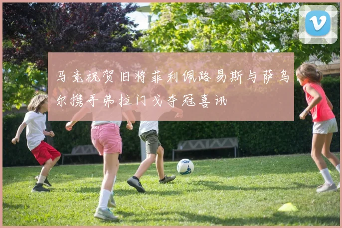 马竞祝贺旧将菲利佩路易斯与萨乌尔携手弗拉门戈夺冠喜讯