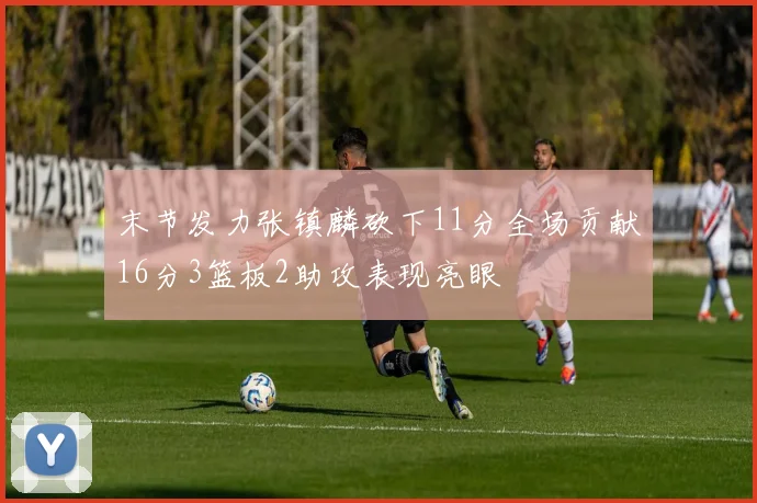 末节发力张镇麟砍下11分全场贡献16分3篮板2助攻表现亮眼