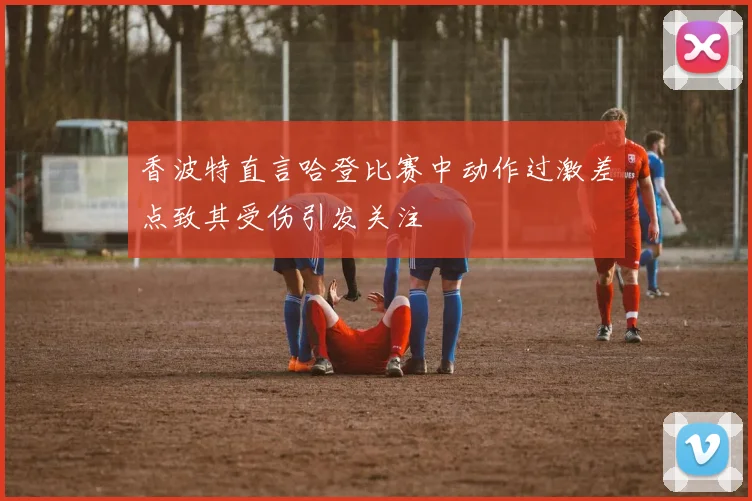 香波特直言哈登比赛中动作过激差点致其受伤引发关注