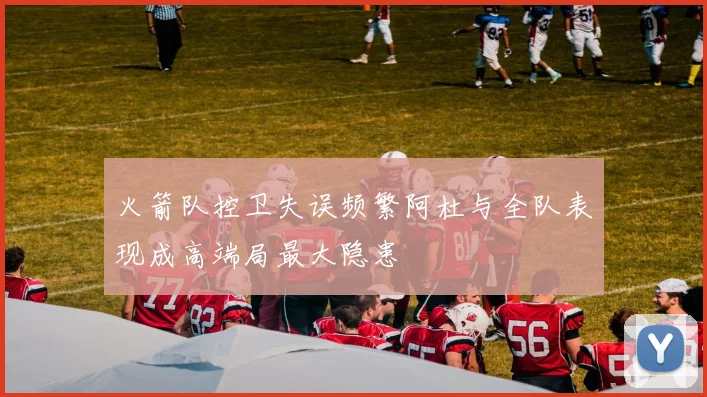 火箭队控卫失误频繁阿杜与全队表现成高端局最大隐患