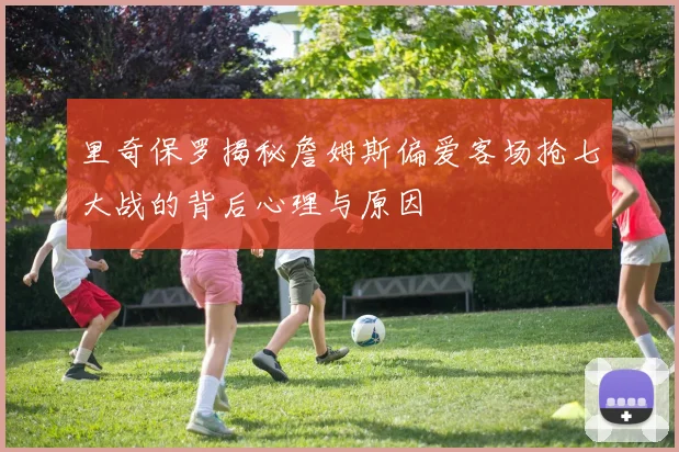 里奇保罗揭秘詹姆斯偏爱客场抢七大战的背后心理与原因