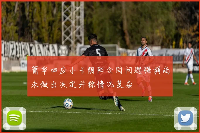 萧华回应小卡阴阳合同问题强调尚未做出决定并称情况复杂