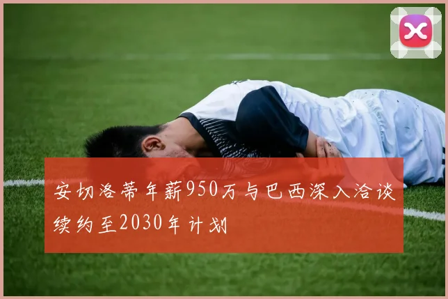 安切洛蒂年薪950万与巴西深入洽谈续约至2030年计划