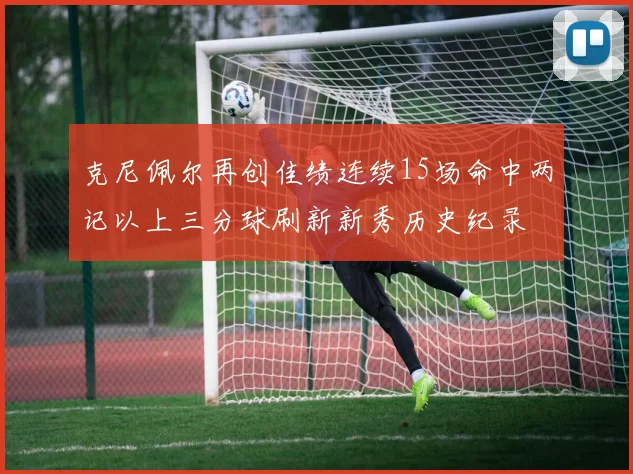 克尼佩尔再创佳绩连续15场命中两记以上三分球刷新新秀历史纪录