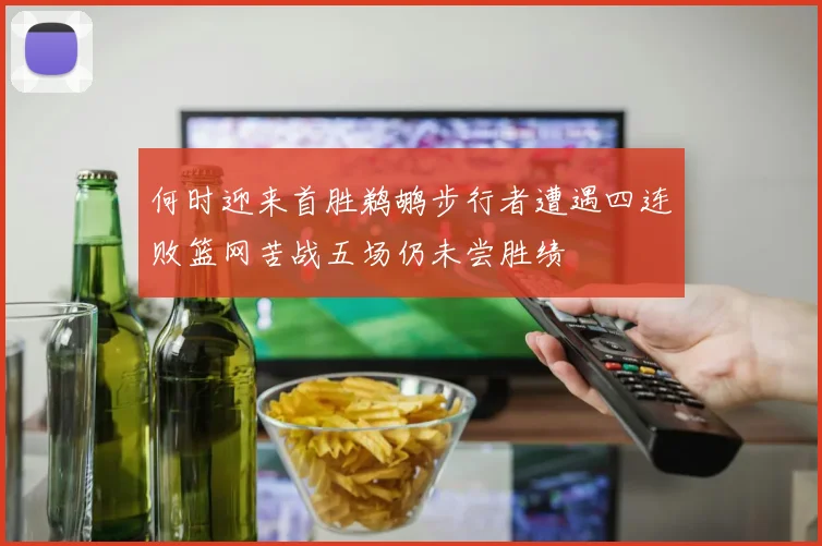 何时迎来首胜鹈鹕步行者遭遇四连败篮网苦战五场仍未尝胜绩
