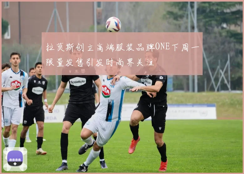 拉莫斯创立高端服装品牌ONE下周一限量发售引发时尚界关注